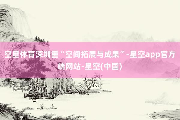 空星体育深圳重“空间拓展与成果”-星空app官方端网站-星空(中国)