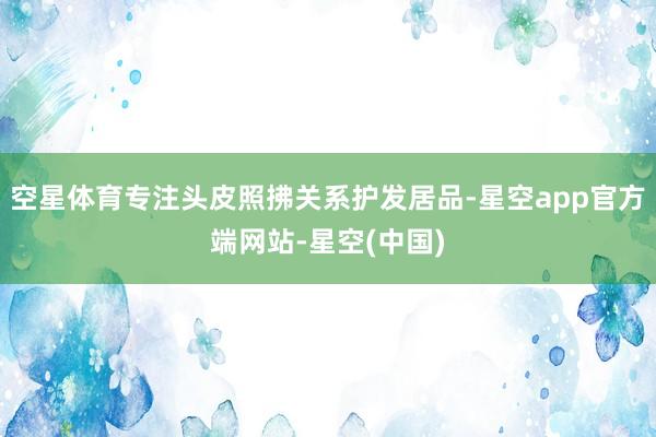空星体育专注头皮照拂关系护发居品-星空app官方端网站-星空(中国)