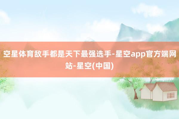 空星体育敌手都是天下最强选手-星空app官方端网站-星空(中国)