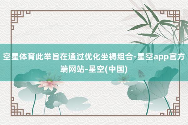 空星体育此举旨在通过优化坐褥组合-星空app官方端网站-星空(中国)